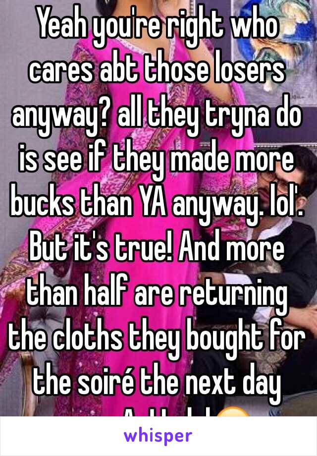 Yeah you're right who cares abt those losers anyway? all they tryna do is see if they made more bucks than YA anyway. lol'. But it's true! And more than half are returning the cloths they bought for the soiré the next day anywAy! Lolol😂