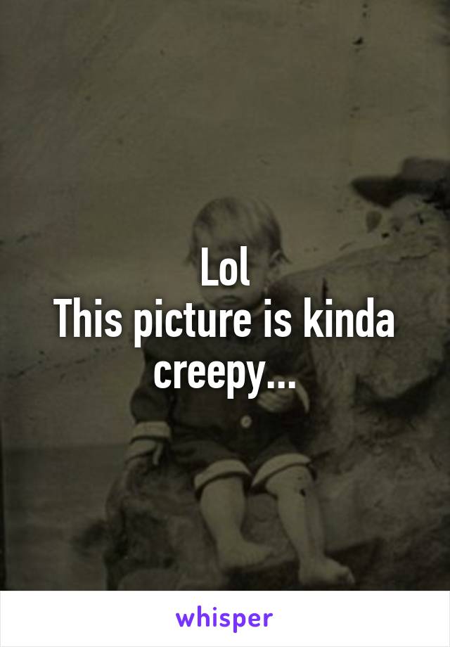 Lol
This picture is kinda creepy...