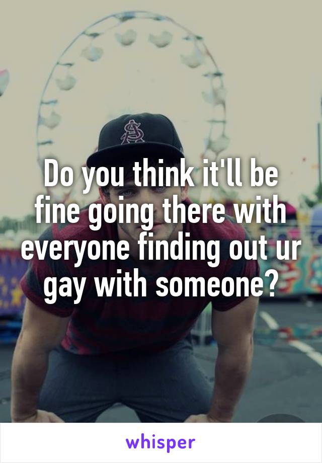 Do you think it'll be fine going there with everyone finding out ur gay with someone?