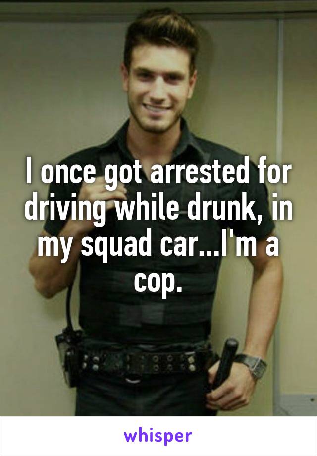 I once got arrested for driving while drunk, in my squad car...I'm a cop.