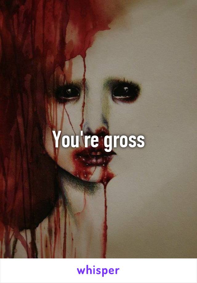 You're gross