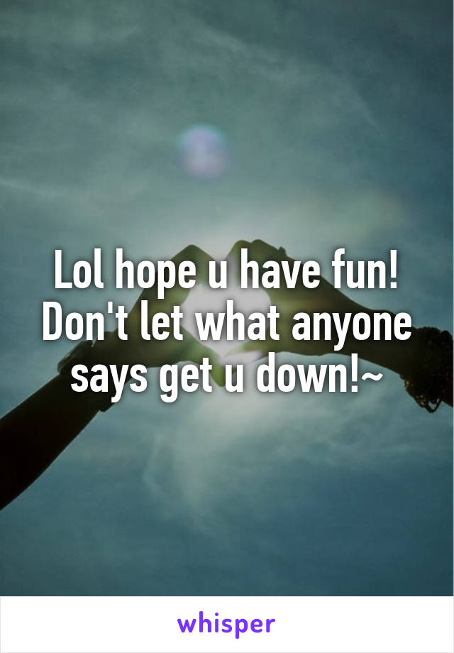Lol hope u have fun! Don't let what anyone says get u down!~