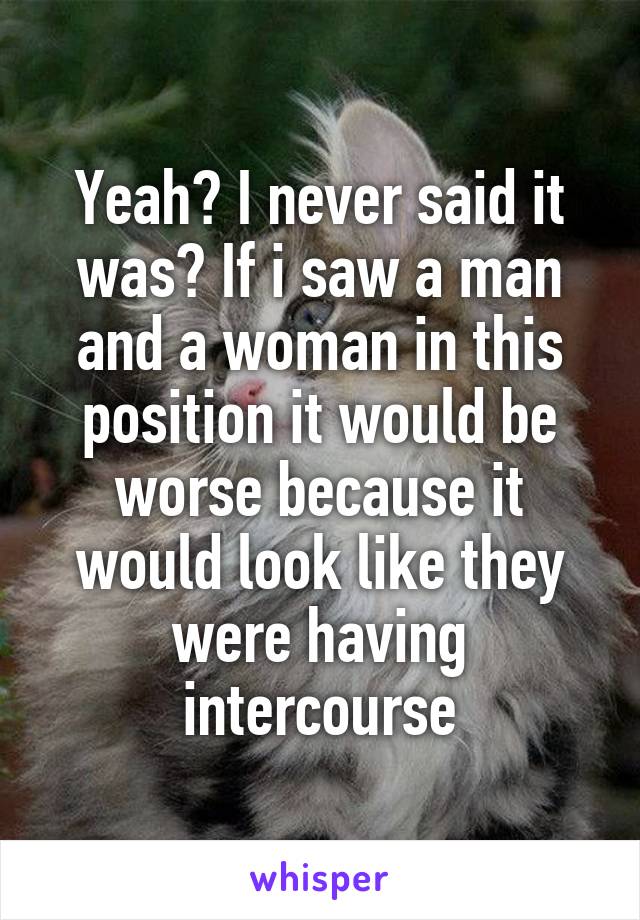 Yeah? I never said it was? If i saw a man and a woman in this position it would be worse because it would look like they were having intercourse