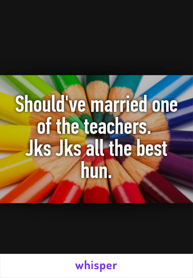 Should've married one of the teachers. 
Jks Jks all the best hun.