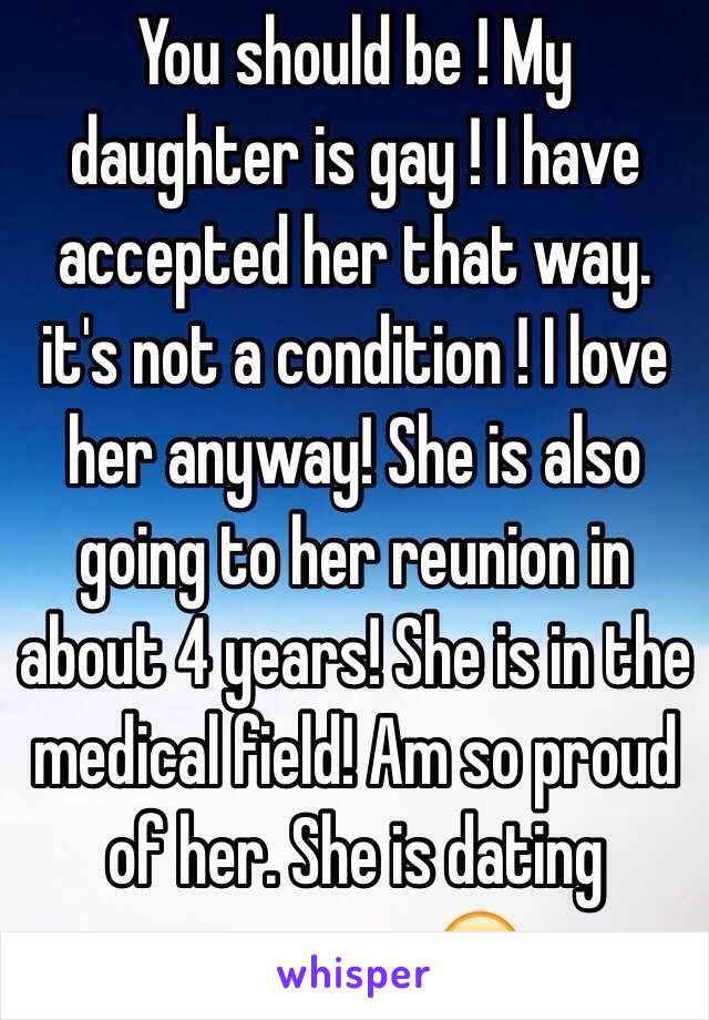 You should be ! My daughter is gay ! I have accepted her that way. it's not a condition ! I love her anyway! She is also going to her reunion in about 4 years! She is in the medical field! Am so proud of her. She is dating someone. 😊