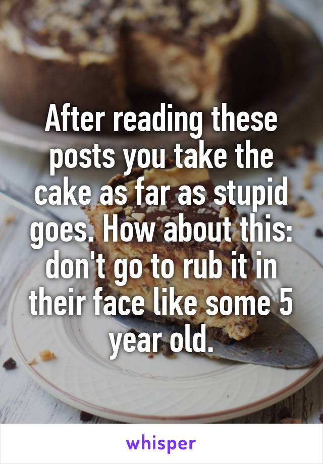 After reading these posts you take the cake as far as stupid goes. How about this: don't go to rub it in their face like some 5 year old.