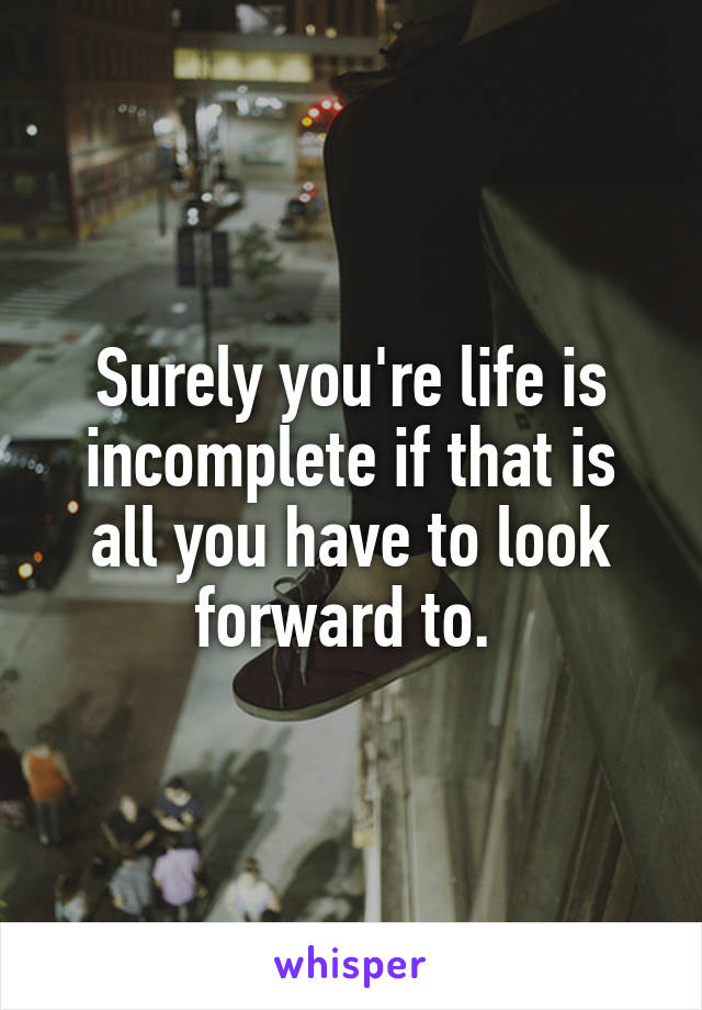 Surely you're life is incomplete if that is all you have to look forward to. 