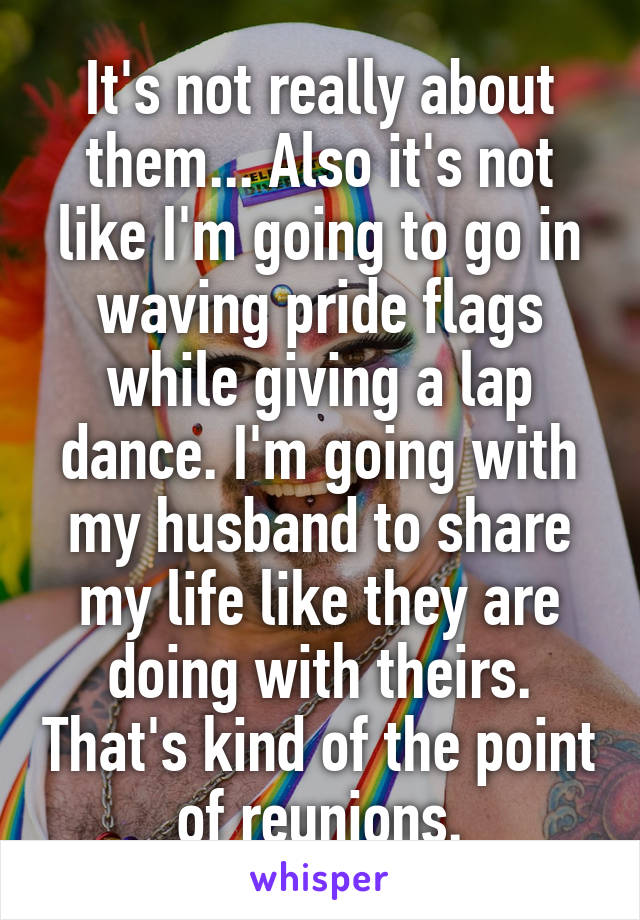 It's not really about them... Also it's not like I'm going to go in waving pride flags while giving a lap dance. I'm going with my husband to share my life like they are doing with theirs. That's kind of the point of reunions.