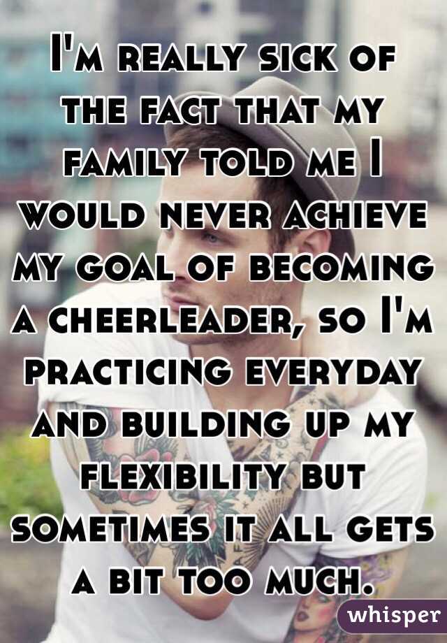 I'm really sick of the fact that my family told me I would never achieve my goal of becoming a cheerleader, so I'm practicing everyday and building up my flexibility but sometimes it all gets a bit too much. 