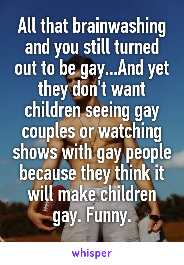 All that brainwashing and you still turned out to be gay...And yet they don't want children seeing gay couples or watching shows with gay people because they think it will make children gay. Funny.
