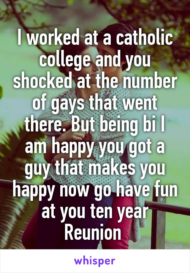 I worked at a catholic college and you shocked at the number of gays that went there. But being bi I am happy you got a guy that makes you happy now go have fun at you ten year Reunion 