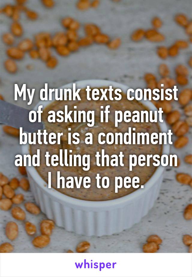 My drunk texts consist of asking if peanut butter is a condiment and telling that person I have to pee.