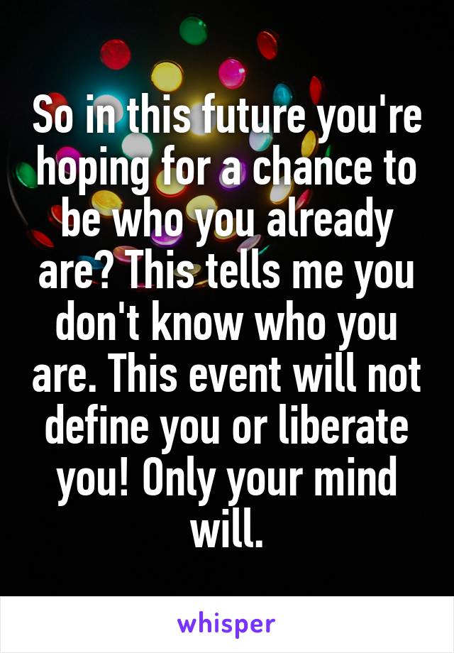 So in this future you're hoping for a chance to be who you already are? This tells me you don't know who you are. This event will not define you or liberate you! Only your mind will.