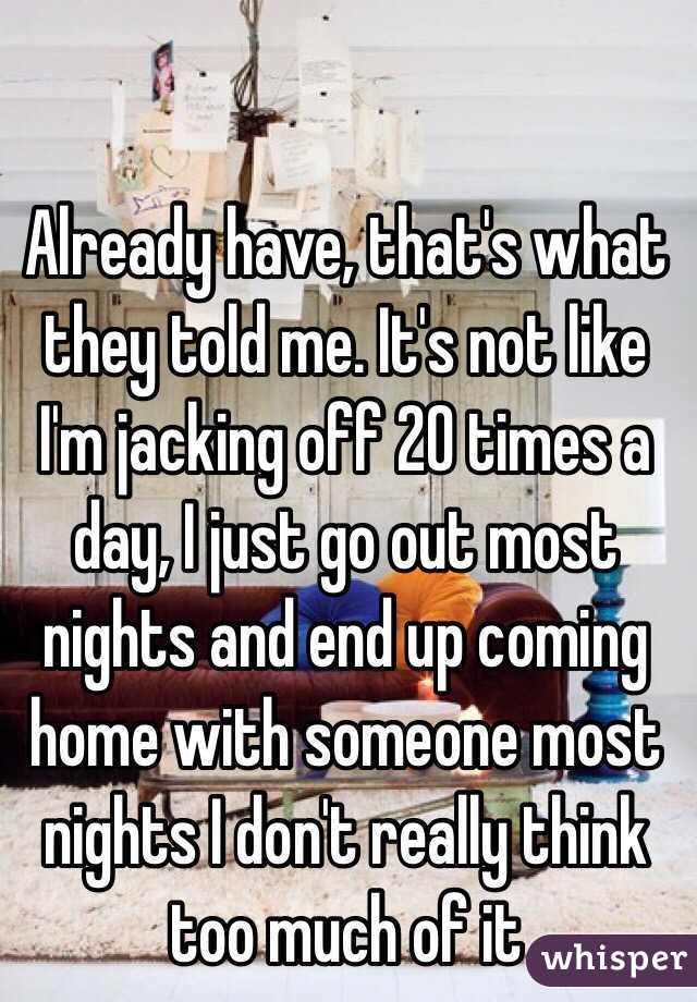Already have, that's what they told me. It's not like I'm jacking off 20 times a day, I just go out most nights and end up coming home with someone most nights I don't really think too much of it