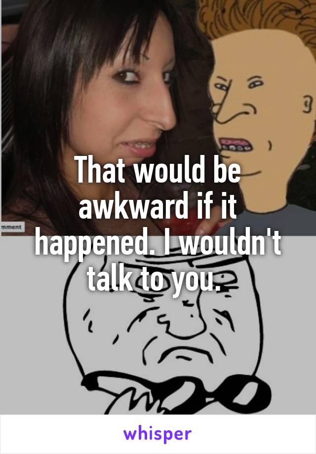 That would be awkward if it happened. I wouldn't talk to you. 