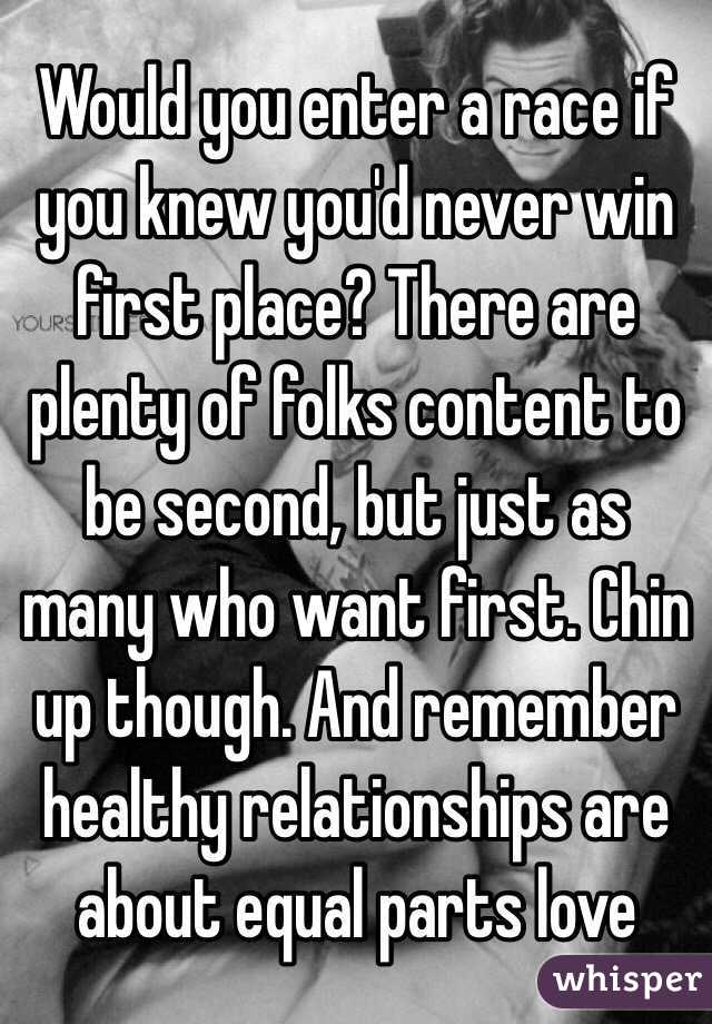 Would you enter a race if you knew you'd never win first place? There are plenty of folks content to be second, but just as many who want first. Chin up though. And remember healthy relationships are about equal parts love 