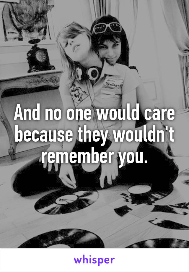 And no one would care because they wouldn't remember you.