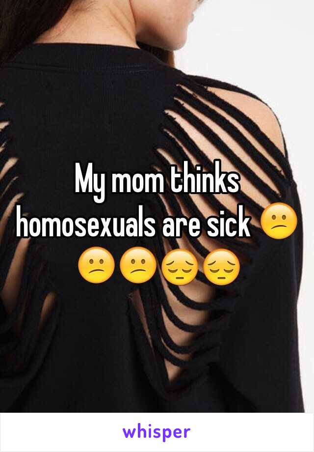 My mom thinks homosexuals are sick 😕😕😕😔😔