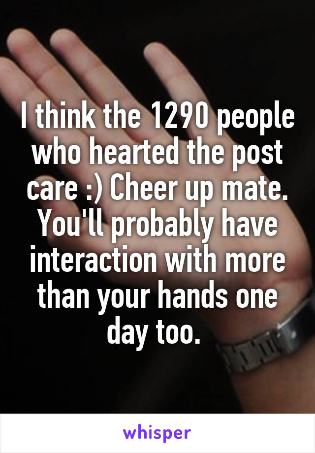 I think the 1290 people who hearted the post care :) Cheer up mate. You'll probably have interaction with more than your hands one day too. 