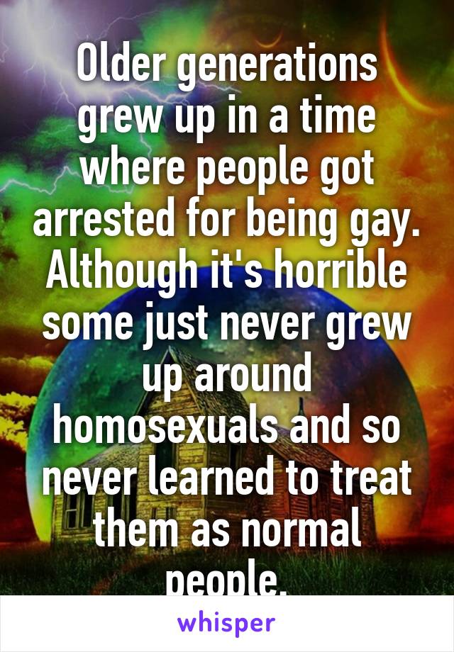 Older generations grew up in a time where people got arrested for being gay. Although it's horrible some just never grew up around homosexuals and so never learned to treat them as normal people.