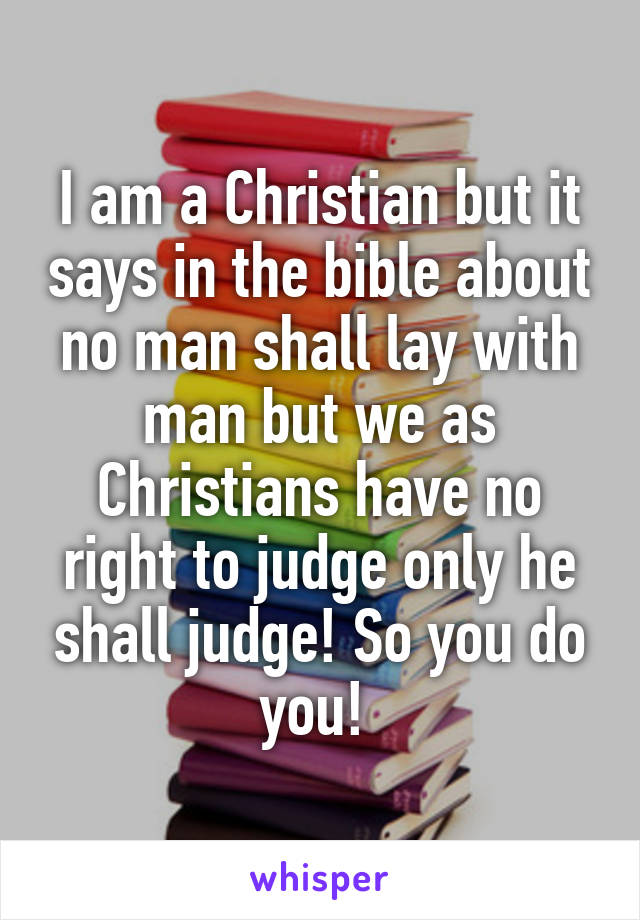 I am a Christian but it says in the bible about no man shall lay with man but we as Christians have no right to judge only he shall judge! So you do you! 