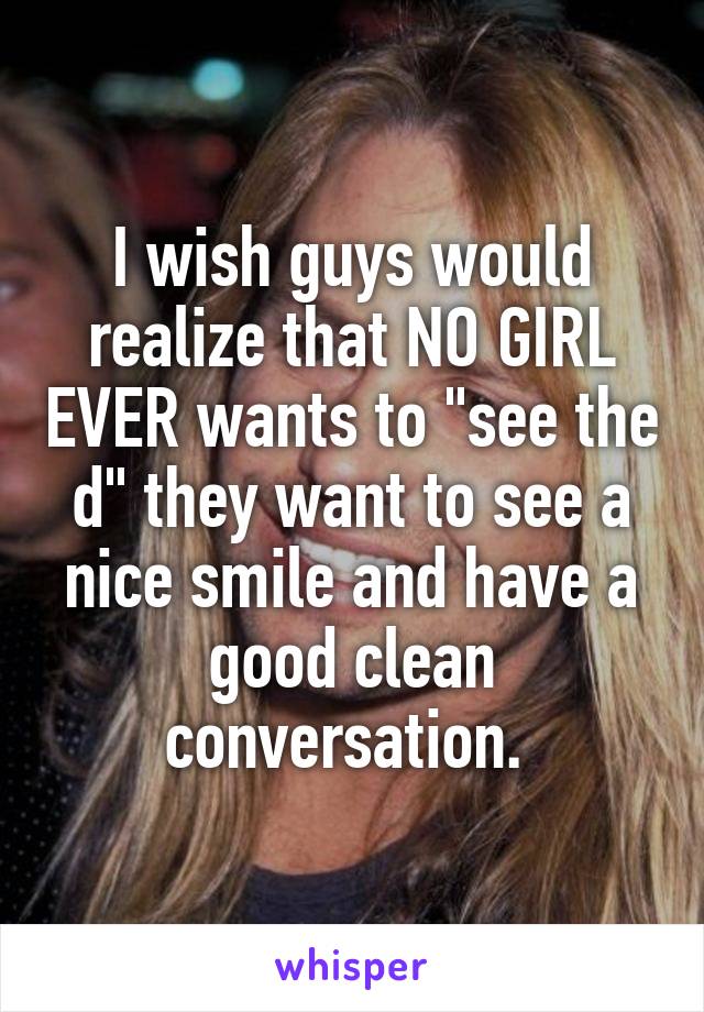 I wish guys would realize that NO GIRL EVER wants to "see the d" they want to see a nice smile and have a good clean conversation. 
