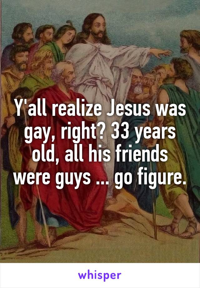 Y'all realize Jesus was gay, right? 33 years old, all his friends were guys ... go figure.