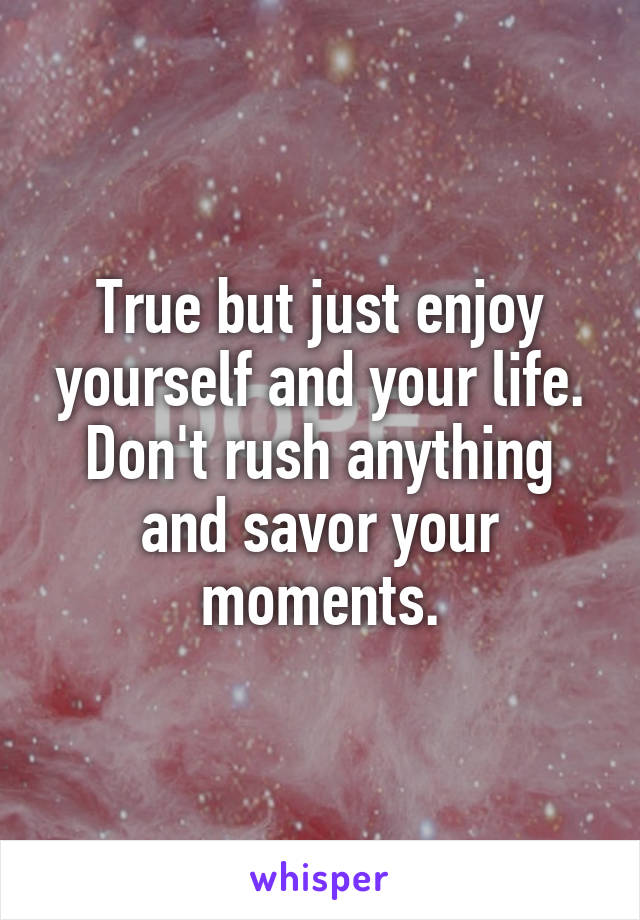 True but just enjoy yourself and your life. Don't rush anything and savor your moments.