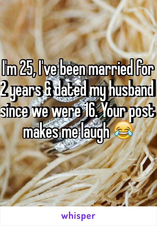 I'm 25, I've been married for 2 years & dated my husband since we were 16. Your post makes me laugh 😂 