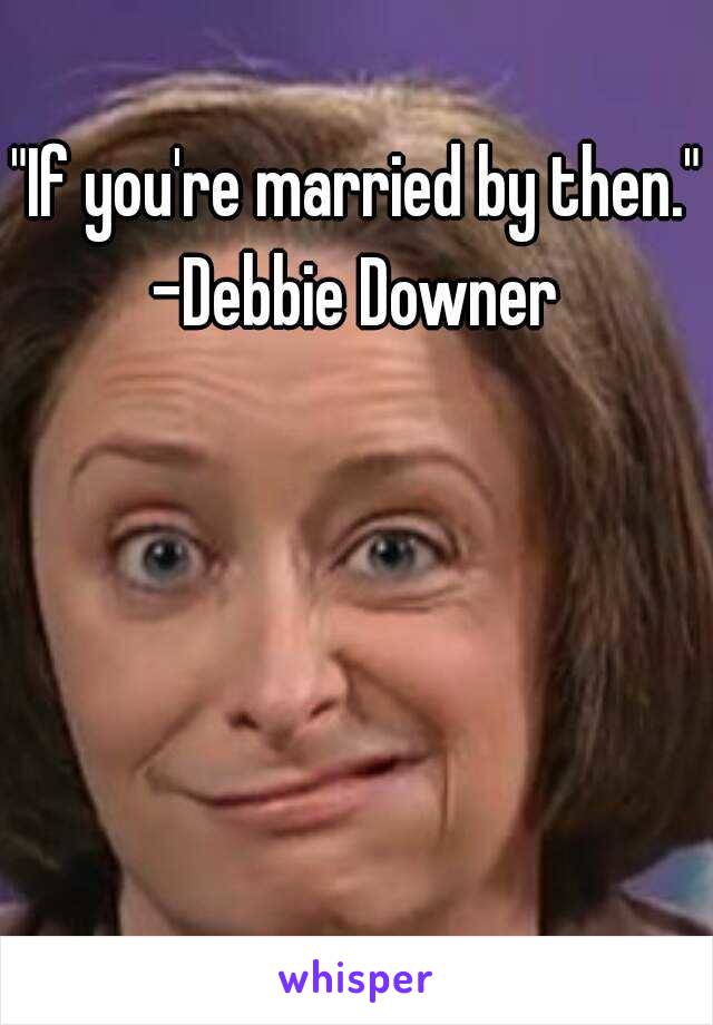"If you're married by then."
-Debbie Downer