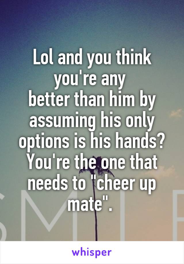 Lol and you think you're any 
better than him by assuming his only options is his hands? You're the one that needs to "cheer up mate". 