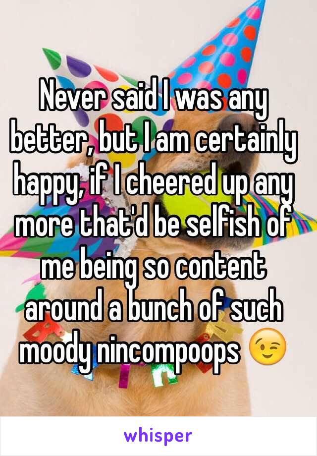 Never said I was any better, but I am certainly happy, if I cheered up any more that'd be selfish of me being so content around a bunch of such moody nincompoops 😉