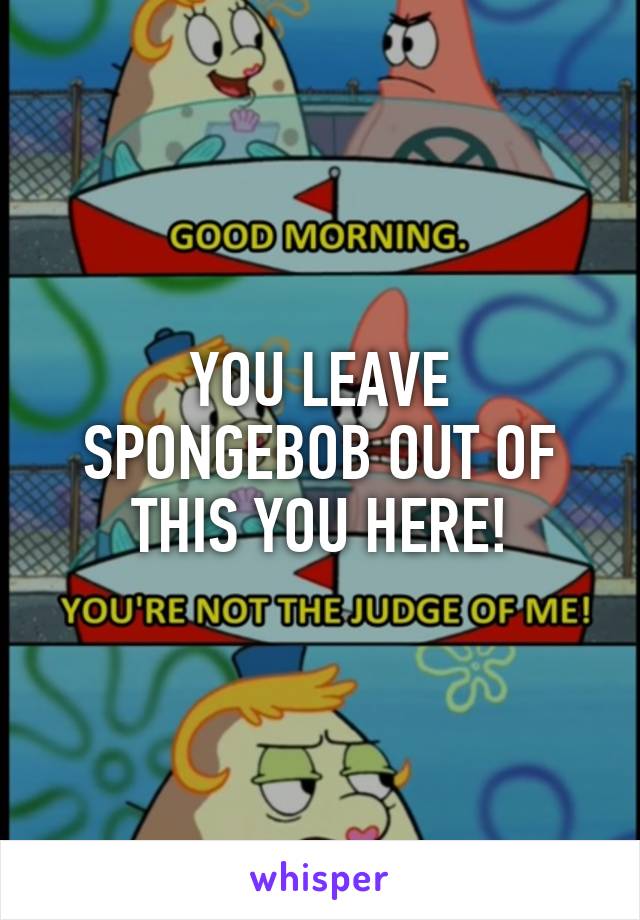YOU LEAVE SPONGEBOB OUT OF THIS YOU HERE!
