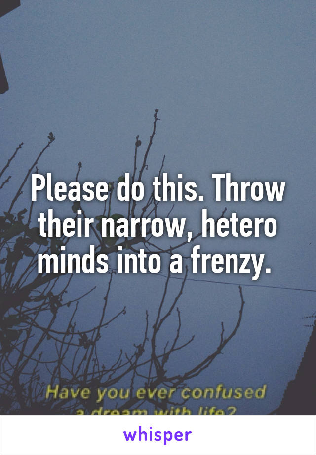 Please do this. Throw their narrow, hetero minds into a frenzy. 