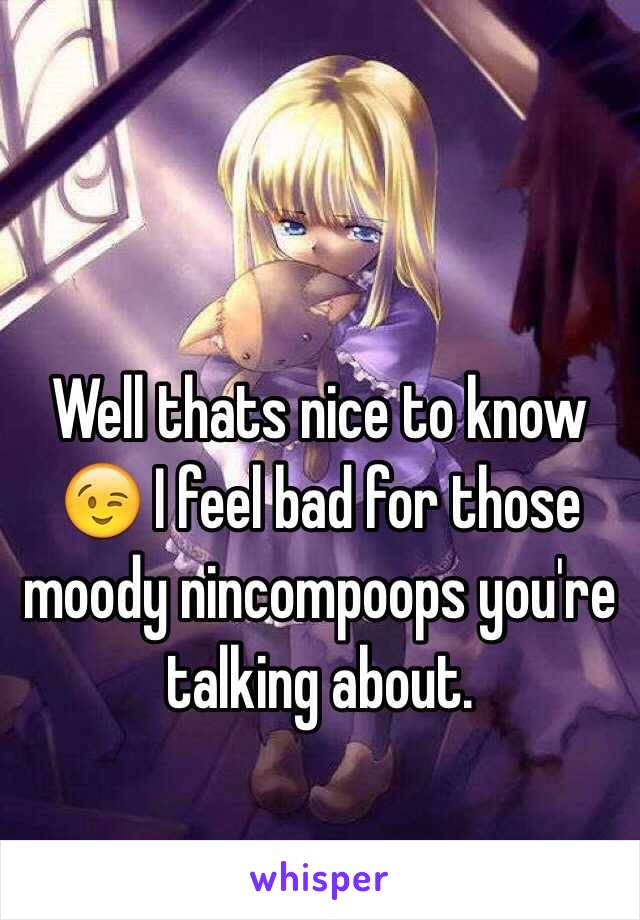 Well thats nice to know 😉 I feel bad for those moody nincompoops you're talking about. 