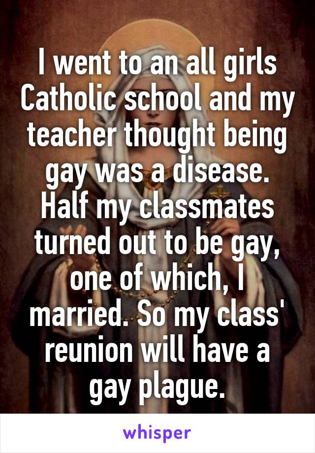 I went to an all girls Catholic school and my teacher thought being gay was a disease. Half my classmates turned out to be gay, one of which, I married. So my class' reunion will have a gay plague.