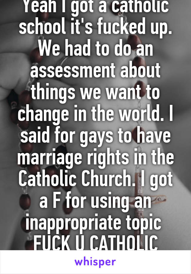 Yeah I got a catholic school it's fucked up. We had to do an assessment about things we want to change in the world. I said for gays to have marriage rights in the Catholic Church. I got a F for using an inappropriate topic 
FUCK U CATHOLIC SCHOOL 