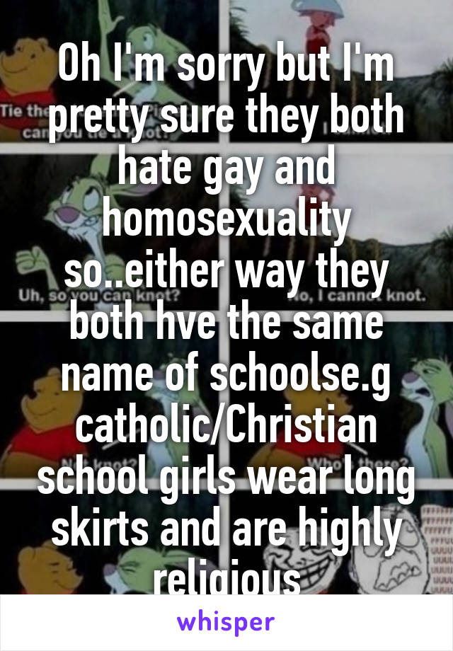 Oh I'm sorry but I'm pretty sure they both hate gay and homosexuality so..either way they both hve the same name of schoolse.g catholic/Christian school girls wear long skirts and are highly religious