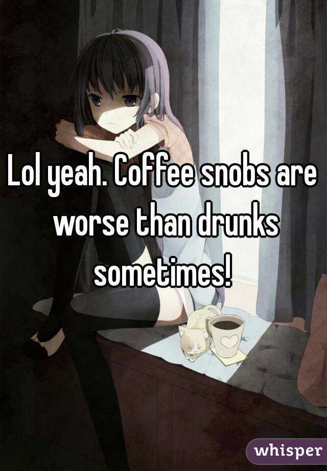 Lol yeah. Coffee snobs are worse than drunks sometimes! 