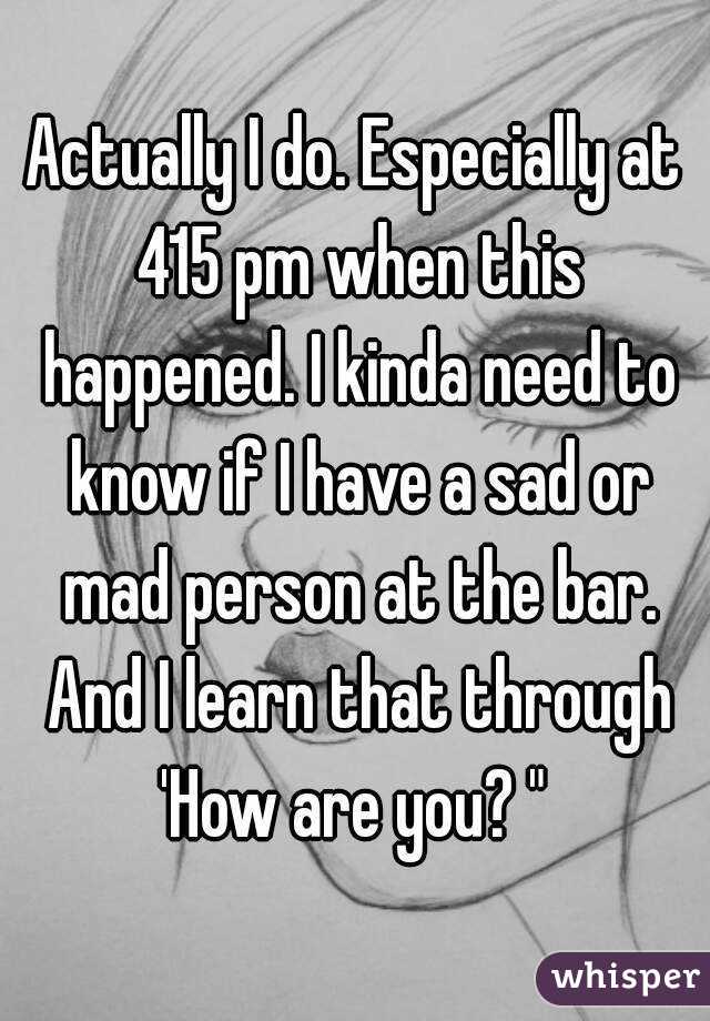 Actually I do. Especially at 415 pm when this happened. I kinda need to know if I have a sad or mad person at the bar. And I learn that through 'How are you? " 