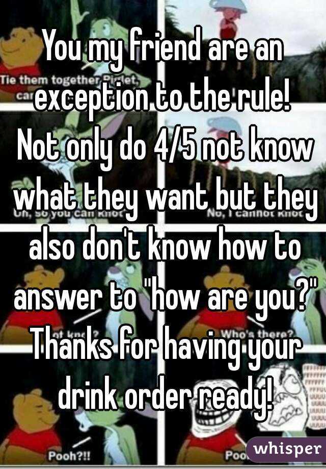 You my friend are an exception to the rule!  Not only do 4/5 not know what they want but they also don't know how to answer to "how are you?" Thanks for having your drink order ready!