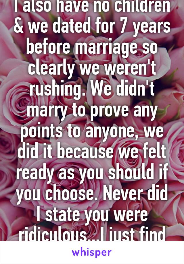 I also have no children & we dated for 7 years before marriage so clearly we weren't rushing. We didn't marry to prove any points to anyone, we did it because we felt ready as you should if you choose. Never did I state you were ridiculous...I just find 28 isn't that young. 