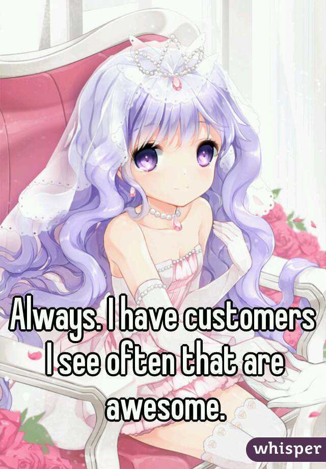 Always. I have customers I see often that are awesome.