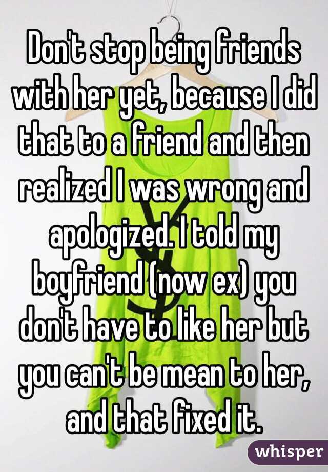 Don't stop being friends with her yet, because I did that to a friend and then realized I was wrong and apologized. I told my boyfriend (now ex) you don't have to like her but you can't be mean to her, and that fixed it. 