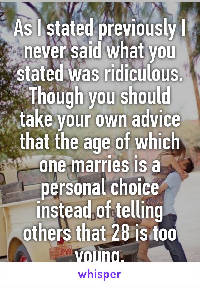 As I stated previously I never said what you stated was ridiculous. Though you should take your own advice that the age of which one marries is a personal choice instead of telling others that 28 is too young.