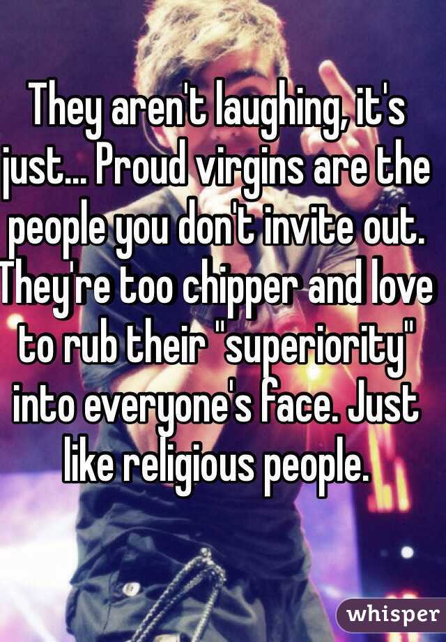 They aren't laughing, it's just... Proud virgins are the people you don't invite out. They're too chipper and love to rub their "superiority" into everyone's face. Just like religious people.