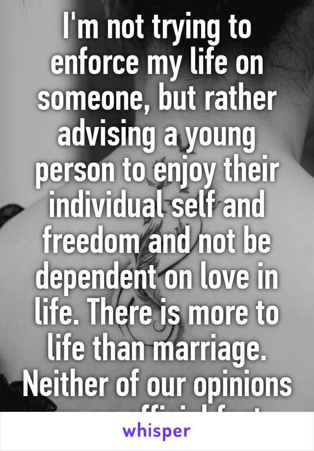 I'm not trying to enforce my life on someone, but rather advising a young person to enjoy their individual self and freedom and not be dependent on love in life. There is more to life than marriage. Neither of our opinions are an official fact.