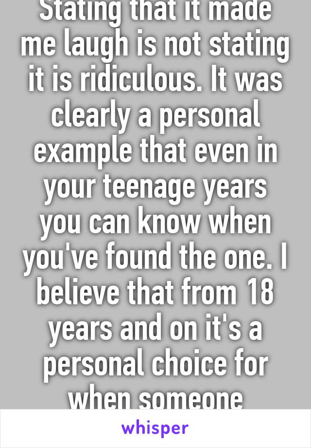 Stating that it made me laugh is not stating it is ridiculous. It was clearly a personal example that even in your teenage years you can know when you've found the one. I believe that from 18 years and on it's a personal choice for when someone chooses to marry. 