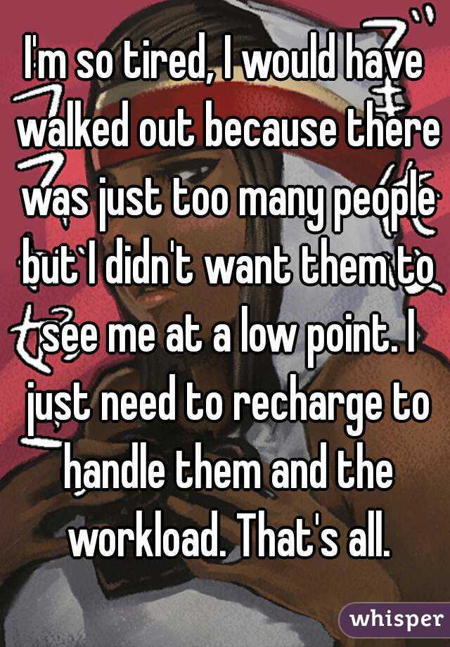 I'm so tired, I would have walked out because there was just too many people but I didn't want them to see me at a low point. I just need to recharge to handle them and the workload. That's all.