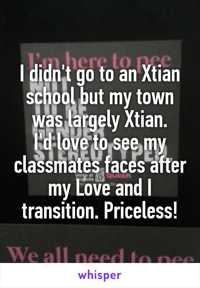 I didn't go to an Xtian school but my town was largely Xtian.
I'd love to see my classmates faces after my Love and I transition. Priceless!